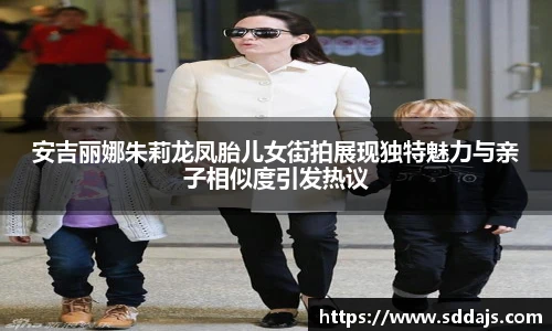 NG28安吉丽娜朱莉龙凤胎儿女街拍展现独特魅力与亲子相似度引发热议
